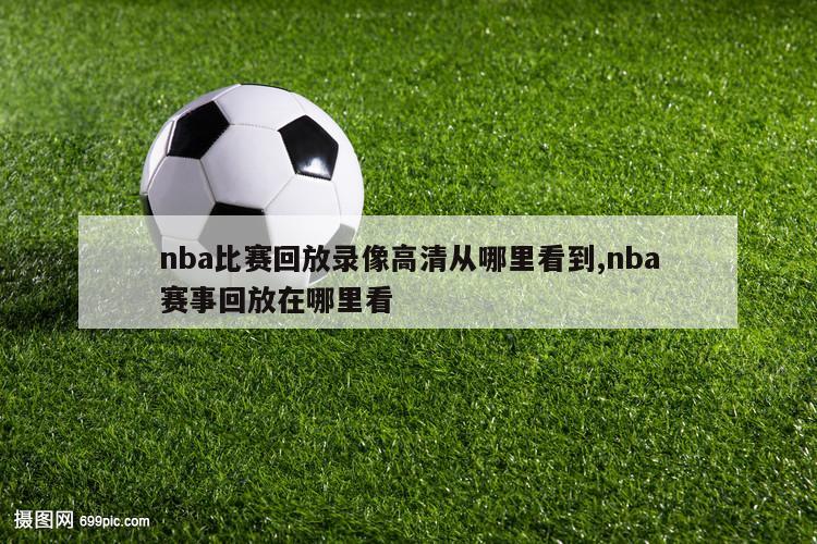 nba比赛回放录像高清从哪里看到,nba赛事回放在哪里看