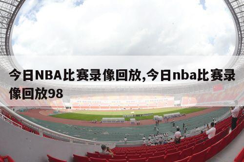 今日NBA比赛录像回放,今日nba比赛录像回放98