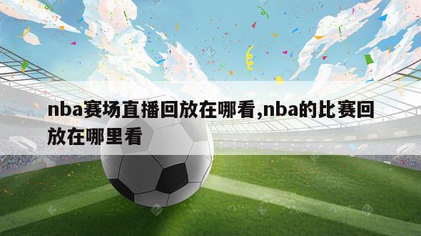 nba赛场直播回放在哪看,nba的比赛回放在哪里看